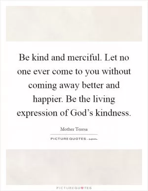 Be kind and merciful. Let no one ever come to you without coming away better and happier. Be the living expression of God’s kindness Picture Quote #1