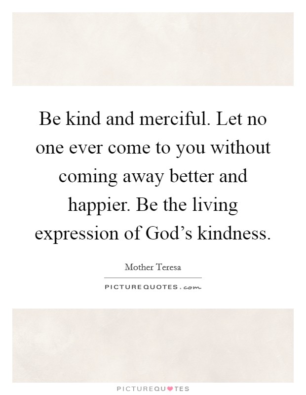 Be kind and merciful. Let no one ever come to you without coming away better and happier. Be the living expression of God's kindness Picture Quote #1