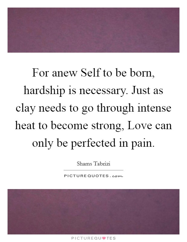 For anew Self to be born, hardship is necessary. Just as clay needs to go through intense heat to become strong, Love can only be perfected in pain Picture Quote #1