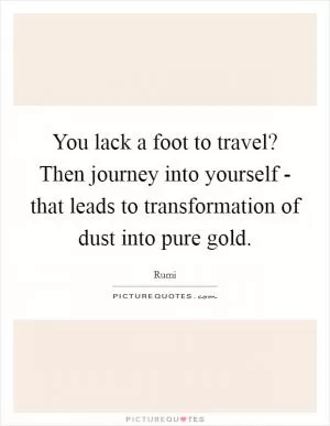 You lack a foot to travel? Then journey into yourself - that leads to transformation of dust into pure gold Picture Quote #1