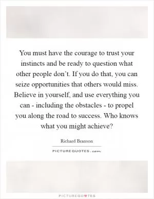 You must have the courage to trust your instincts and be ready to question what other people don’t. If you do that, you can seize opportunities that others would miss. Believe in yourself, and use everything you can - including the obstacles - to propel you along the road to success. Who knows what you might achieve? Picture Quote #1
