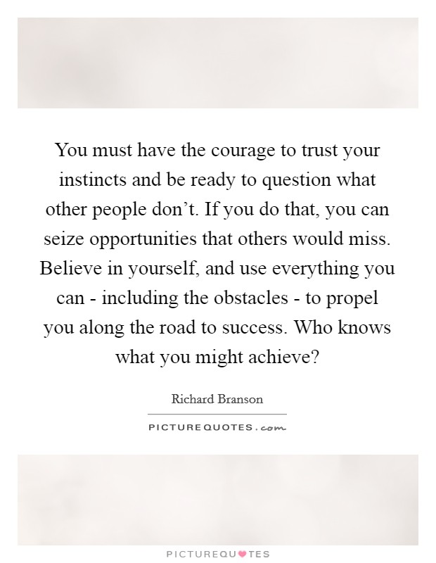 You must have the courage to trust your instincts and be ready to question what other people don't. If you do that, you can seize opportunities that others would miss. Believe in yourself, and use everything you can - including the obstacles - to propel you along the road to success. Who knows what you might achieve? Picture Quote #1