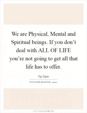 We are Physical, Mental and Spiritual beings. If you don’t deal with ALL OF LIFE you’re not going to get all that life has to offer Picture Quote #1