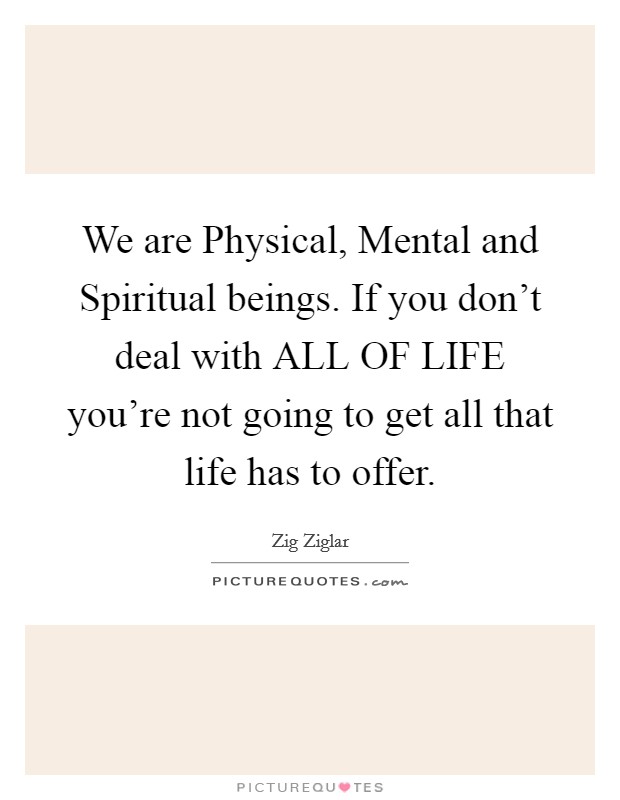 We are Physical, Mental and Spiritual beings. If you don't deal with ALL OF LIFE you're not going to get all that life has to offer Picture Quote #1