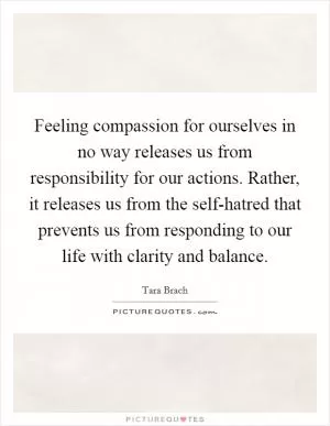 Feeling compassion for ourselves in no way releases us from responsibility for our actions. Rather, it releases us from the self-hatred that prevents us from responding to our life with clarity and balance Picture Quote #1