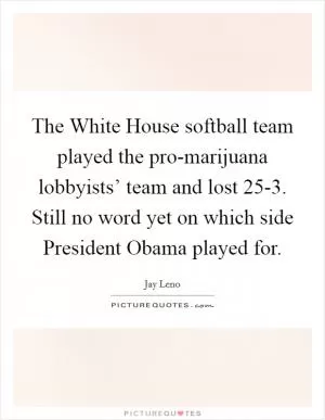 The White House softball team played the pro-marijuana lobbyists’ team and lost 25-3. Still no word yet on which side President Obama played for Picture Quote #1