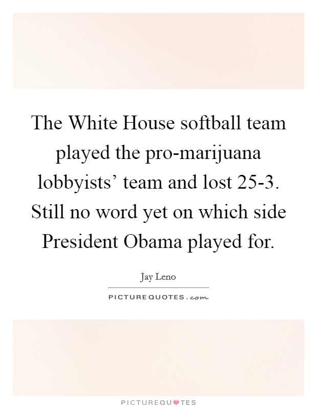 The White House softball team played the pro-marijuana lobbyists' team and lost 25-3. Still no word yet on which side President Obama played for Picture Quote #1