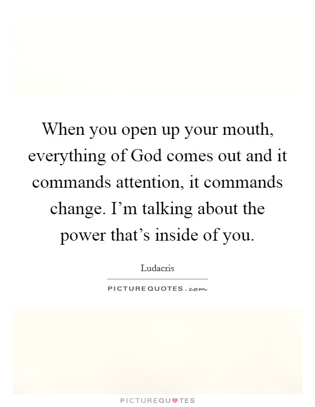 When you open up your mouth, everything of God comes out and it commands attention, it commands change. I'm talking about the power that's inside of you Picture Quote #1