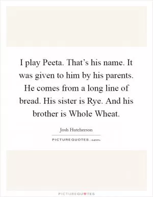 I play Peeta. That’s his name. It was given to him by his parents. He comes from a long line of bread. His sister is Rye. And his brother is Whole Wheat Picture Quote #1