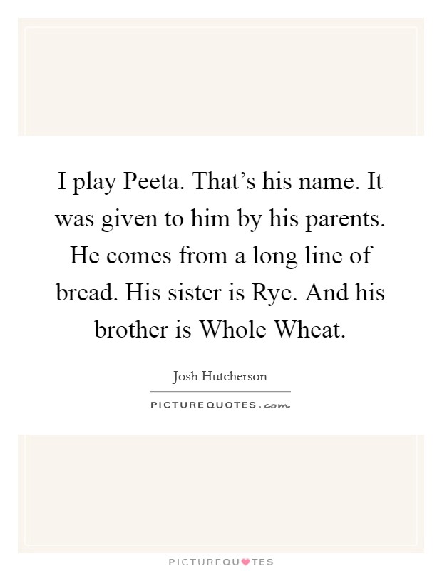 I play Peeta. That's his name. It was given to him by his parents. He comes from a long line of bread. His sister is Rye. And his brother is Whole Wheat Picture Quote #1