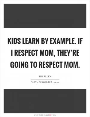 Kids learn by example. If I respect Mom, they’re going to respect Mom Picture Quote #1