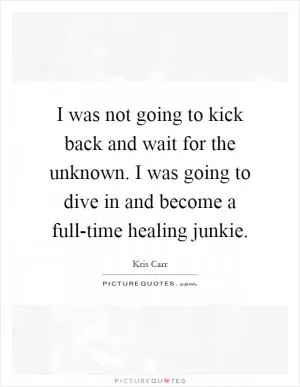 I was not going to kick back and wait for the unknown. I was going to dive in and become a full-time healing junkie Picture Quote #1