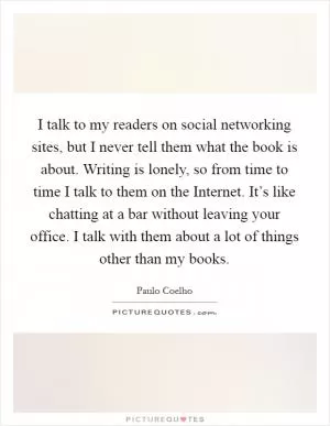 I talk to my readers on social networking sites, but I never tell them what the book is about. Writing is lonely, so from time to time I talk to them on the Internet. It’s like chatting at a bar without leaving your office. I talk with them about a lot of things other than my books Picture Quote #1