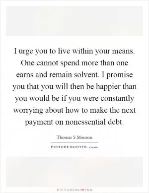I urge you to live within your means. One cannot spend more than one earns and remain solvent. I promise you that you will then be happier than you would be if you were constantly worrying about how to make the next payment on nonessential debt Picture Quote #1