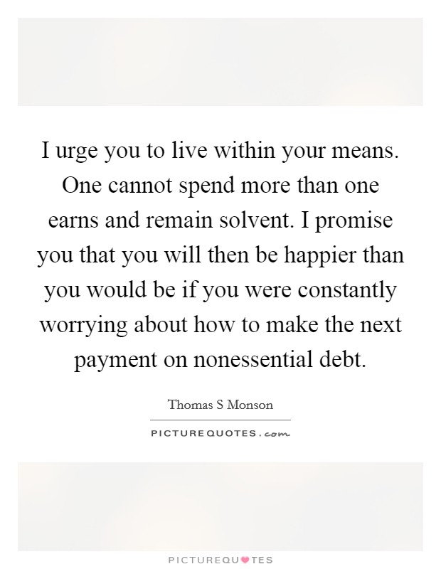 I urge you to live within your means. One cannot spend more than one earns and remain solvent. I promise you that you will then be happier than you would be if you were constantly worrying about how to make the next payment on nonessential debt Picture Quote #1