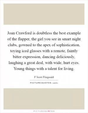 Joan Crawford is doubtless the best example of the flapper, the girl you see in smart night clubs, gowned to the apex of sophistication, toying iced glasses with a remote, faintly bitter expression, dancing deliciously, laughing a great deal, with wide, hurt eyes. Young things with a talent for living Picture Quote #1