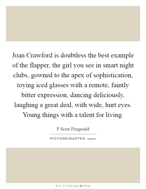 Joan Crawford is doubtless the best example of the flapper, the girl you see in smart night clubs, gowned to the apex of sophistication, toying iced glasses with a remote, faintly bitter expression, dancing deliciously, laughing a great deal, with wide, hurt eyes. Young things with a talent for living Picture Quote #1