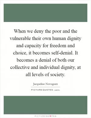 When we deny the poor and the vulnerable their own human dignity and capacity for freedom and choice, it becomes self-denial. It becomes a denial of both our collective and individual dignity, at all levels of society Picture Quote #1