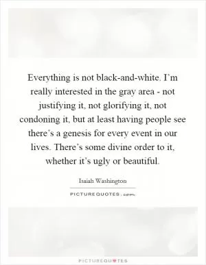 Everything is not black-and-white. I’m really interested in the gray area - not justifying it, not glorifying it, not condoning it, but at least having people see there’s a genesis for every event in our lives. There’s some divine order to it, whether it’s ugly or beautiful Picture Quote #1