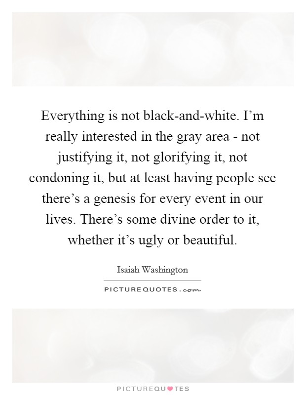 Everything is not black-and-white. I'm really interested in the gray area - not justifying it, not glorifying it, not condoning it, but at least having people see there's a genesis for every event in our lives. There's some divine order to it, whether it's ugly or beautiful Picture Quote #1