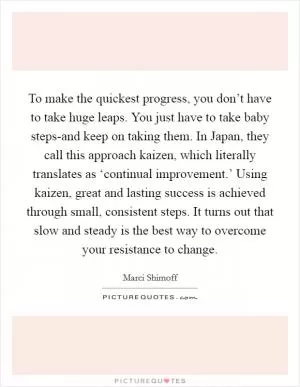 To make the quickest progress, you don’t have to take huge leaps. You just have to take baby steps-and keep on taking them. In Japan, they call this approach kaizen, which literally translates as ‘continual improvement.’ Using kaizen, great and lasting success is achieved through small, consistent steps. It turns out that slow and steady is the best way to overcome your resistance to change Picture Quote #1