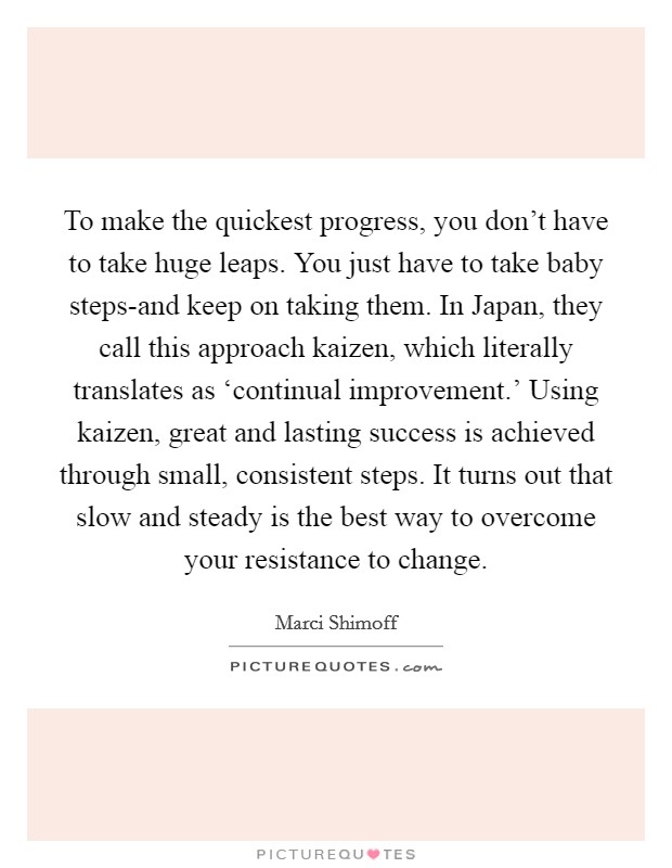 To make the quickest progress, you don't have to take huge leaps. You just have to take baby steps-and keep on taking them. In Japan, they call this approach kaizen, which literally translates as ‘continual improvement.' Using kaizen, great and lasting success is achieved through small, consistent steps. It turns out that slow and steady is the best way to overcome your resistance to change Picture Quote #1