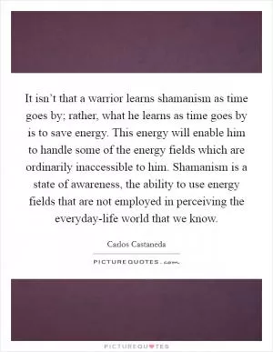 It isn’t that a warrior learns shamanism as time goes by; rather, what he learns as time goes by is to save energy. This energy will enable him to handle some of the energy fields which are ordinarily inaccessible to him. Shamanism is a state of awareness, the ability to use energy fields that are not employed in perceiving the everyday-life world that we know Picture Quote #1