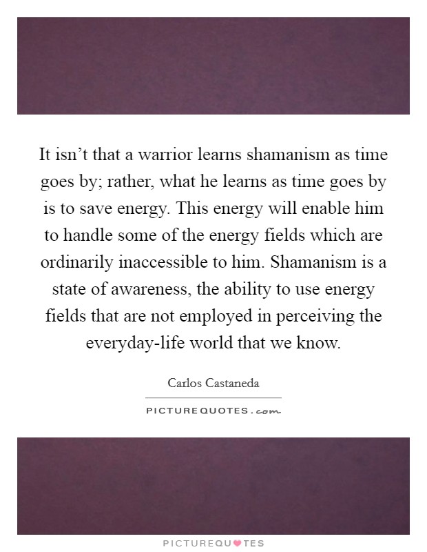 It isn't that a warrior learns shamanism as time goes by; rather, what he learns as time goes by is to save energy. This energy will enable him to handle some of the energy fields which are ordinarily inaccessible to him. Shamanism is a state of awareness, the ability to use energy fields that are not employed in perceiving the everyday-life world that we know Picture Quote #1