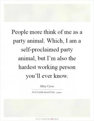 People more think of me as a party animal. Which, I am a self-proclaimed party animal, but I’m also the hardest working person you’ll ever know Picture Quote #1