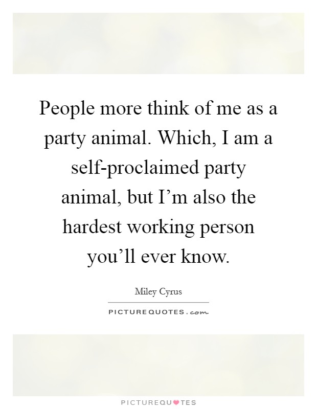 People more think of me as a party animal. Which, I am a self-proclaimed party animal, but I'm also the hardest working person you'll ever know Picture Quote #1