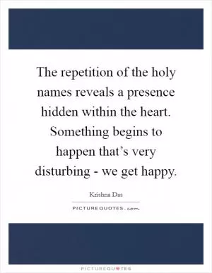 The repetition of the holy names reveals a presence hidden within the heart. Something begins to happen that’s very disturbing - we get happy Picture Quote #1