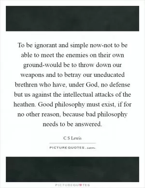 To be ignorant and simple now-not to be able to meet the enemies on their own ground-would be to throw down our weapons and to betray our uneducated brethren who have, under God, no defense but us against the intellectual attacks of the heathen. Good philosophy must exist, if for no other reason, because bad philosophy needs to be answered Picture Quote #1