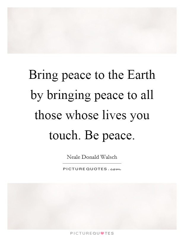 Bring peace to the Earth by bringing peace to all those whose lives you touch. Be peace Picture Quote #1