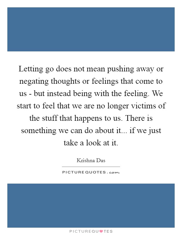 Letting go does not mean pushing away or negating thoughts or feelings that come to us - but instead being with the feeling. We start to feel that we are no longer victims of the stuff that happens to us. There is something we can do about it... if we just take a look at it Picture Quote #1