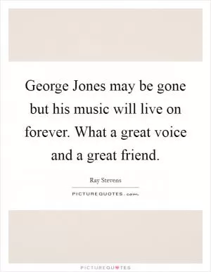 George Jones may be gone but his music will live on forever. What a great voice and a great friend Picture Quote #1