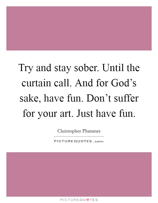 Try and stay sober. Until the curtain call. And for God's sake, have fun. Don't suffer for your art. Just have fun Picture Quote #1