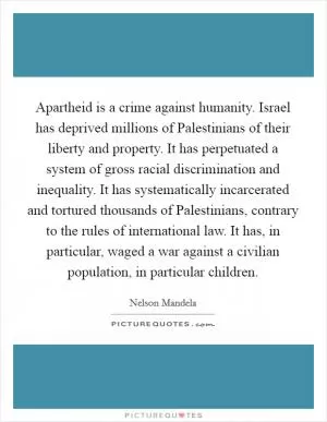 Apartheid is a crime against humanity. Israel has deprived millions of Palestinians of their liberty and property. It has perpetuated a system of gross racial discrimination and inequality. It has systematically incarcerated and tortured thousands of Palestinians, contrary to the rules of international law. It has, in particular, waged a war against a civilian population, in particular children Picture Quote #1