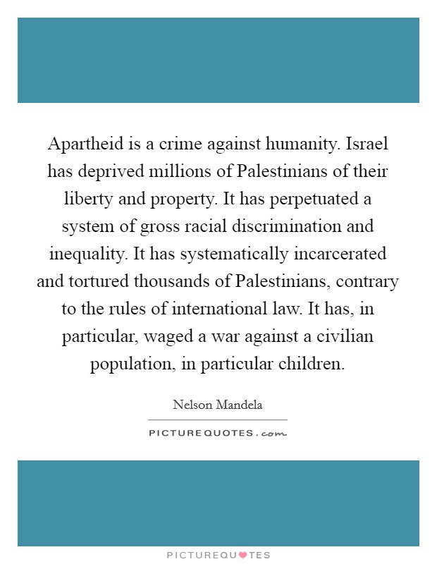 Apartheid is a crime against humanity. Israel has deprived millions of Palestinians of their liberty and property. It has perpetuated a system of gross racial discrimination and inequality. It has systematically incarcerated and tortured thousands of Palestinians, contrary to the rules of international law. It has, in particular, waged a war against a civilian population, in particular children Picture Quote #1