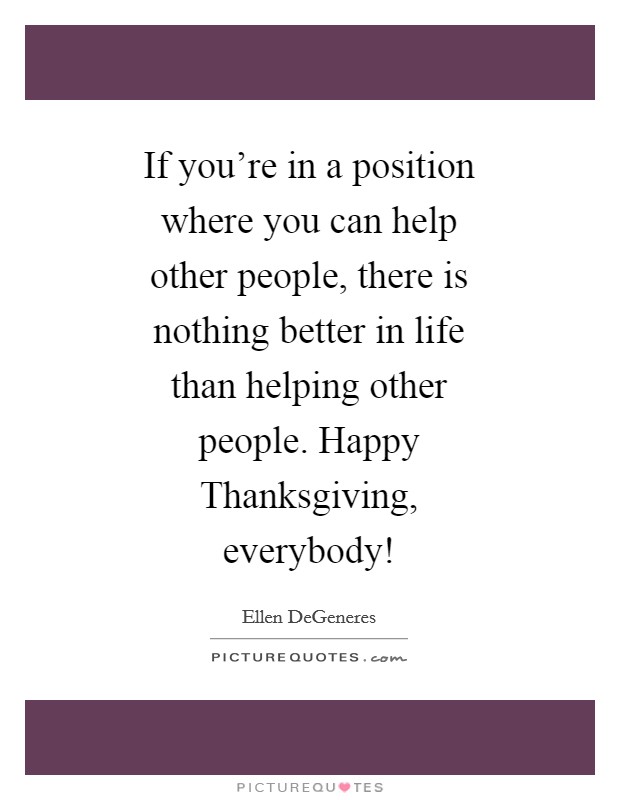 If you're in a position where you can help other people, there is nothing better in life than helping other people. Happy Thanksgiving, everybody! Picture Quote #1