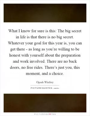 What I know for sure is this: The big secret in life is that there is no big secret. Whatever your goal for this year is, you can get there - as long as you’re willing to be honest with yourself about the preparation and work involved. There are no back doors, no free rides. There’s just you, this moment, and a choice Picture Quote #1