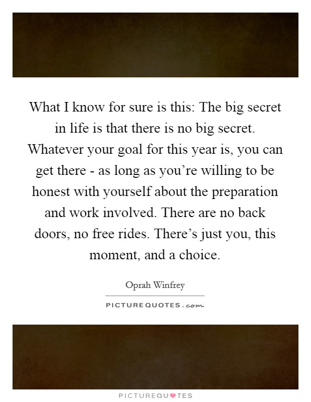 What I know for sure is this: The big secret in life is that there is no big secret. Whatever your goal for this year is, you can get there - as long as you're willing to be honest with yourself about the preparation and work involved. There are no back doors, no free rides. There's just you, this moment, and a choice Picture Quote #1