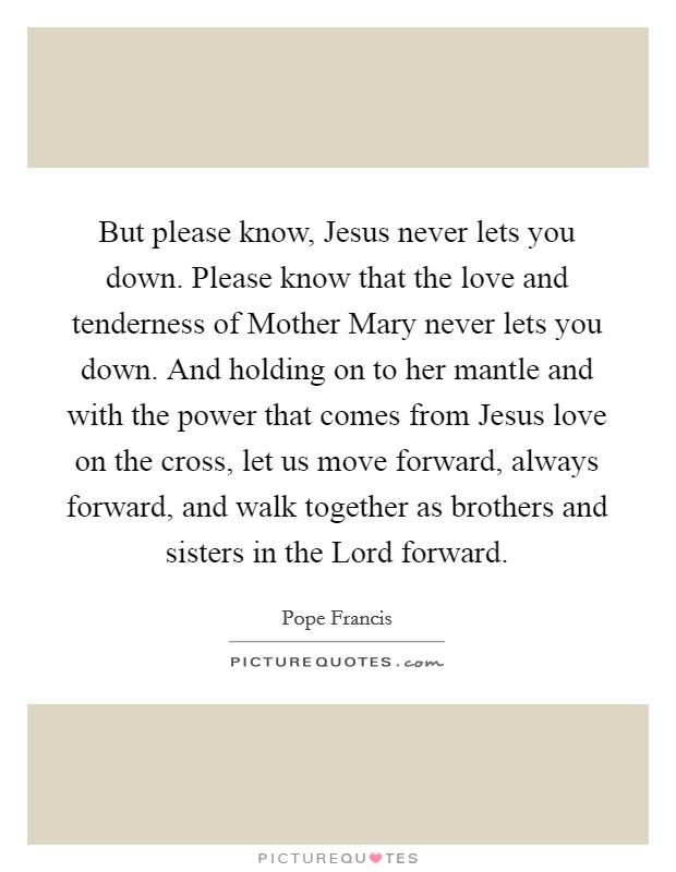 But please know, Jesus never lets you down. Please know that the love and tenderness of Mother Mary never lets you down. And holding on to her mantle and with the power that comes from Jesus love on the cross, let us move forward, always forward, and walk together as brothers and sisters in the Lord forward Picture Quote #1
