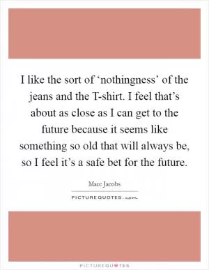 I like the sort of ‘nothingness’ of the jeans and the T-shirt. I feel that’s about as close as I can get to the future because it seems like something so old that will always be, so I feel it’s a safe bet for the future Picture Quote #1
