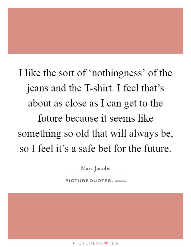 I like the sort of ‘nothingness' of the jeans and the T-shirt. I feel that's about as close as I can get to the future because it seems like something so old that will always be, so I feel it's a safe bet for the future Picture Quote #1