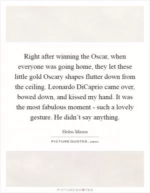 Right after winning the Oscar, when everyone was going home, they let these little gold Oscary shapes flutter down from the ceiling. Leonardo DiCaprio came over, bowed down, and kissed my hand. It was the most fabulous moment - such a lovely gesture. He didn’t say anything Picture Quote #1