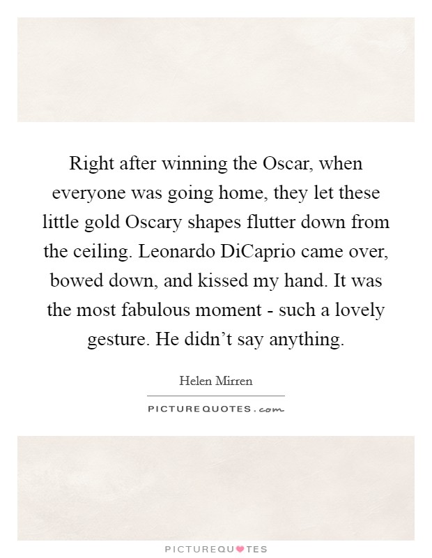 Right after winning the Oscar, when everyone was going home, they let these little gold Oscary shapes flutter down from the ceiling. Leonardo DiCaprio came over, bowed down, and kissed my hand. It was the most fabulous moment - such a lovely gesture. He didn't say anything Picture Quote #1