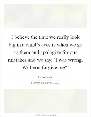 I believe the time we really look big in a child’s eyes is when we go to them and apologize for our mistakes and we say, ‘I was wrong. Will you forgive me?’ Picture Quote #1