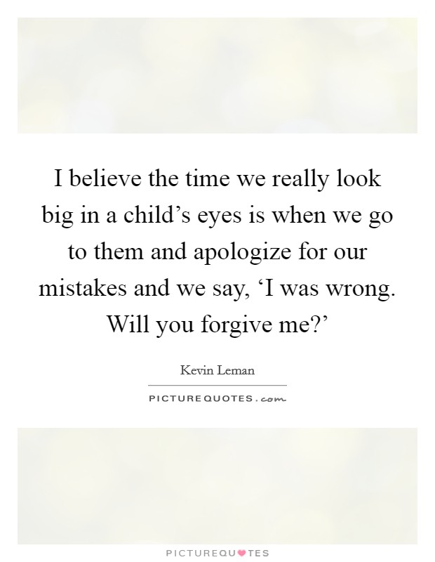 I believe the time we really look big in a child's eyes is when we go to them and apologize for our mistakes and we say, ‘I was wrong. Will you forgive me?' Picture Quote #1