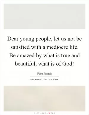 Dear young people, let us not be satisfied with a mediocre life. Be amazed by what is true and beautiful, what is of God! Picture Quote #1