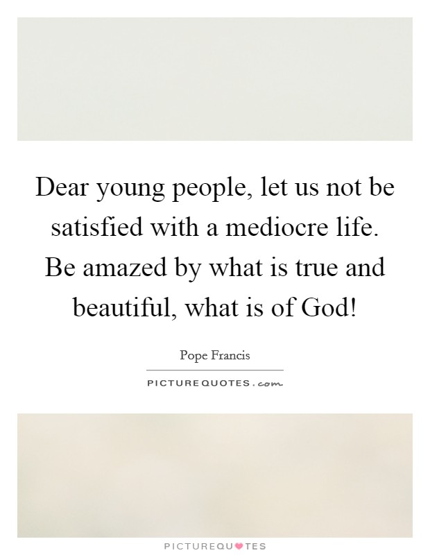 Dear young people, let us not be satisfied with a mediocre life. Be amazed by what is true and beautiful, what is of God! Picture Quote #1